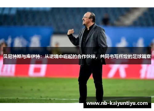 贝尼特斯与库伊特：从逆境中崛起的合作伙伴，共同书写辉煌的足球篇章
