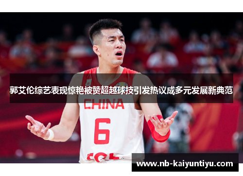 郭艾伦综艺表现惊艳被赞超越球技引发热议成多元发展新典范