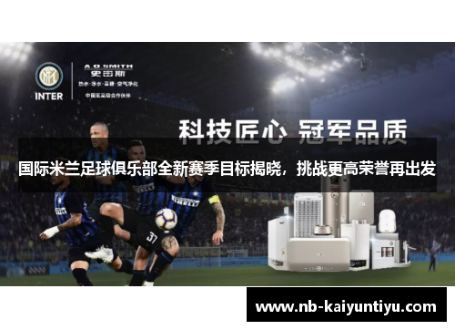 国际米兰足球俱乐部全新赛季目标揭晓，挑战更高荣誉再出发