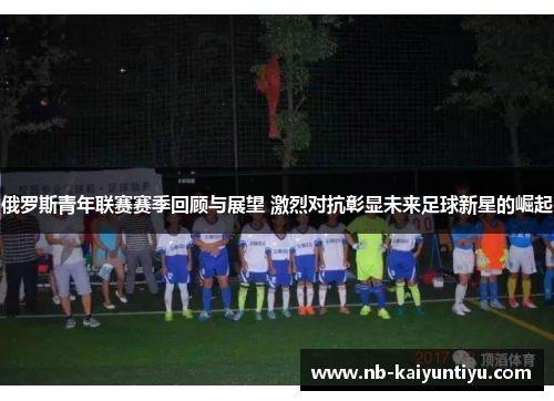 俄罗斯青年联赛赛季回顾与展望 激烈对抗彰显未来足球新星的崛起