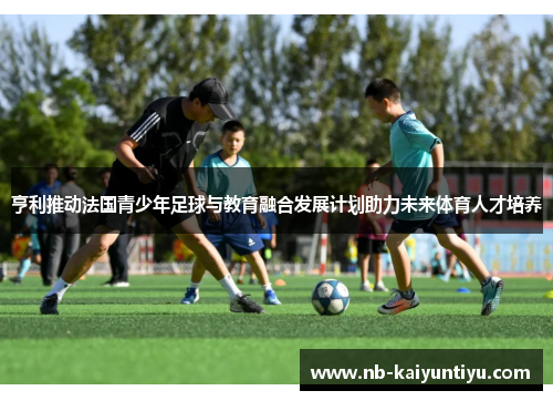 亨利推动法国青少年足球与教育融合发展计划助力未来体育人才培养
