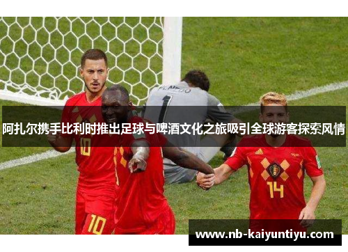 阿扎尔携手比利时推出足球与啤酒文化之旅吸引全球游客探索风情