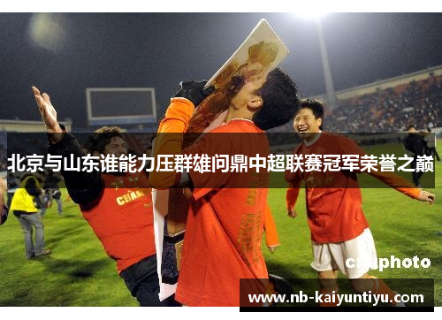 北京与山东谁能力压群雄问鼎中超联赛冠军荣誉之巅