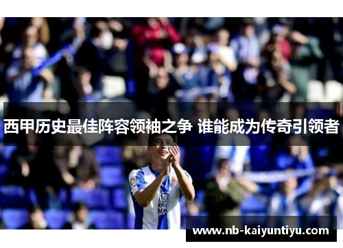西甲历史最佳阵容领袖之争 谁能成为传奇引领者