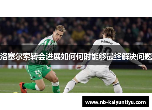 洛塞尔索转会进展如何何时能够最终解决问题