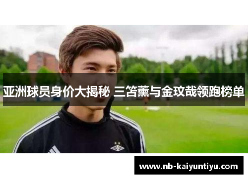 亚洲球员身价大揭秘 三笘薰与金玟哉领跑榜单