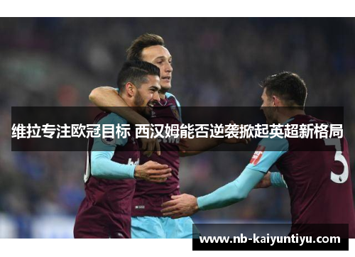 维拉专注欧冠目标 西汉姆能否逆袭掀起英超新格局