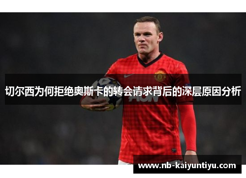 切尔西为何拒绝奥斯卡的转会请求背后的深层原因分析