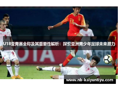 U18亚青赛全称及其重要性解析：探索亚洲青少年足球未来潜力