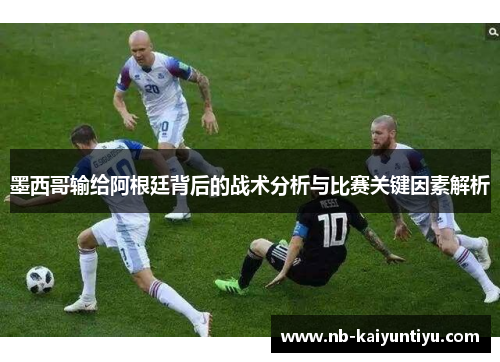 墨西哥输给阿根廷背后的战术分析与比赛关键因素解析